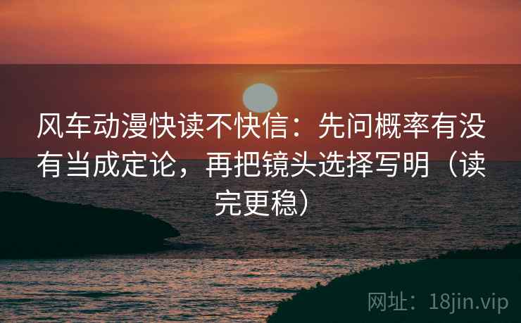 风车动漫快读不快信：先问概率有没有当成定论，再把镜头选择写明（读完更稳）