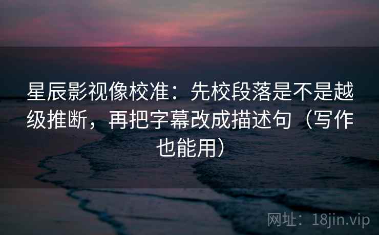 星辰影视像校准：先校段落是不是越级推断，再把字幕改成描述句（写作也能用）