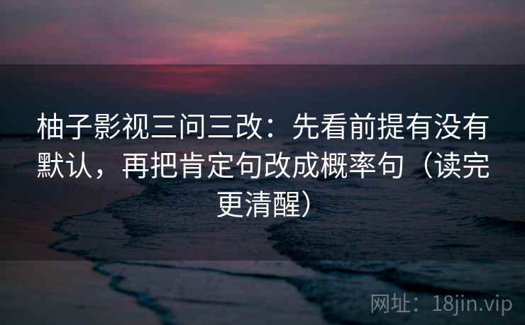 柚子影视三问三改：先看前提有没有默认，再把肯定句改成概率句（读完更清醒）